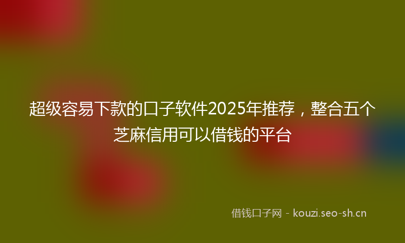 超级容易下款的口子软件2025年推荐，整合五个芝麻信用可以借钱的平台
