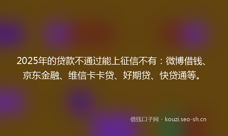 2025年的贷款不通过能上征信不有：微博借钱、京东金融、维信卡卡贷、好期贷、快贷通等。