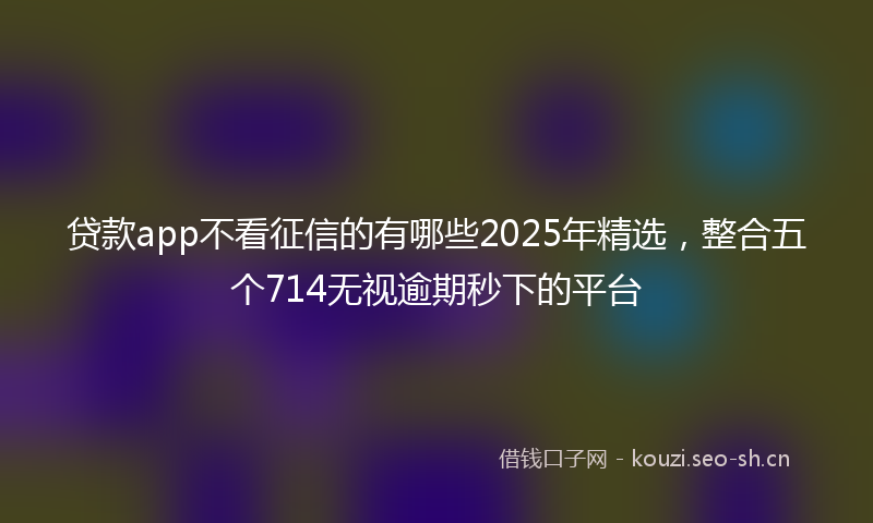 贷款app不看征信的有哪些2025年精选，整合五个714无视逾期秒下的平台