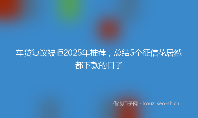 车贷复议被拒2025年推荐，总结5个征信花居然都下款的口子