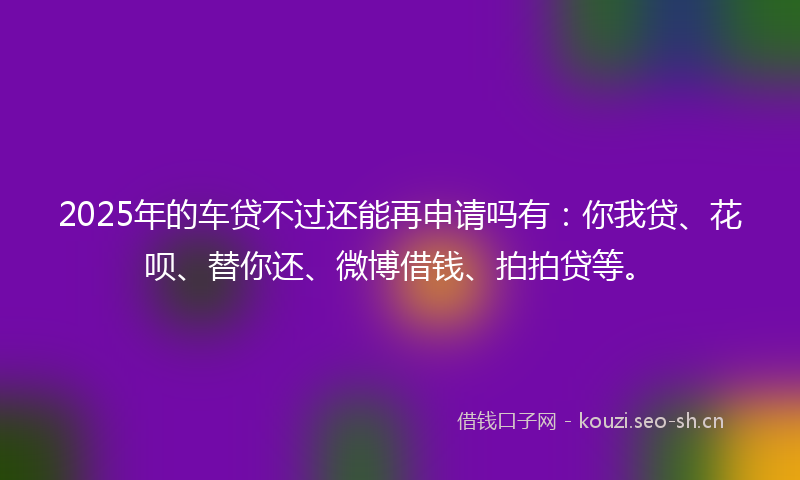 2025年的车贷不过还能再申请吗有：你我贷、花呗、替你还、微博借钱、拍拍贷等。