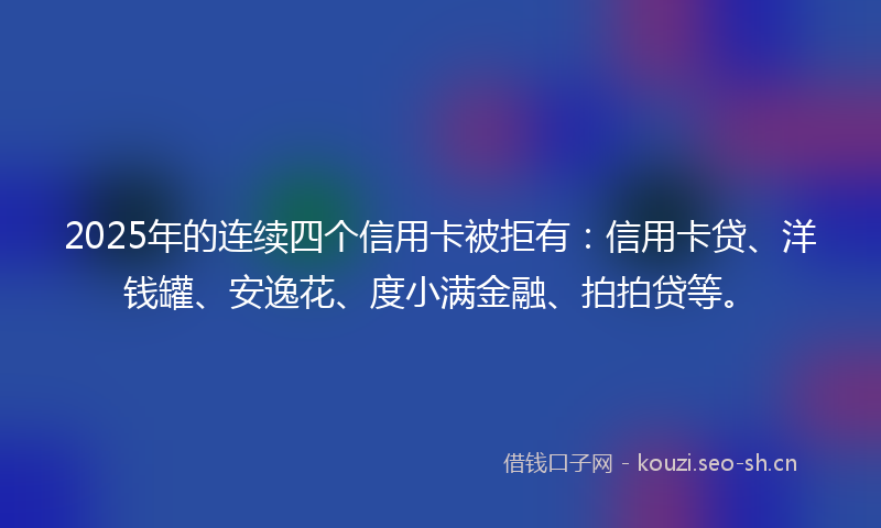 2025年的连续四个信用卡被拒有:信用卡贷、洋钱罐、安逸花、度小满金融、拍拍贷等。