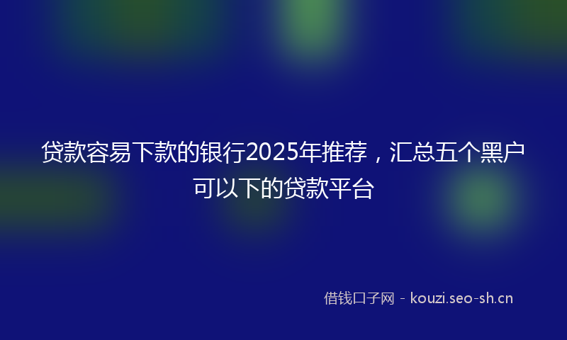 贷款容易下款的银行2025年推荐，汇总五个黑户可以下的贷款平台