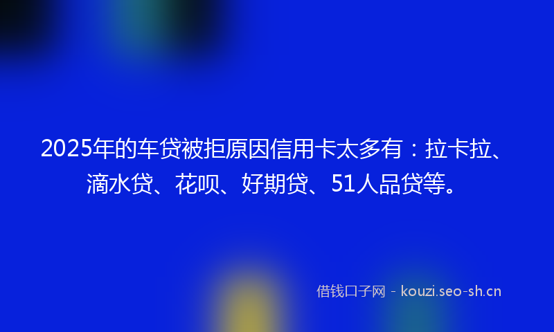 2025年的车贷被拒原因信用卡太多有：拉卡拉、滴水贷、花呗、好期贷、51人品贷等。