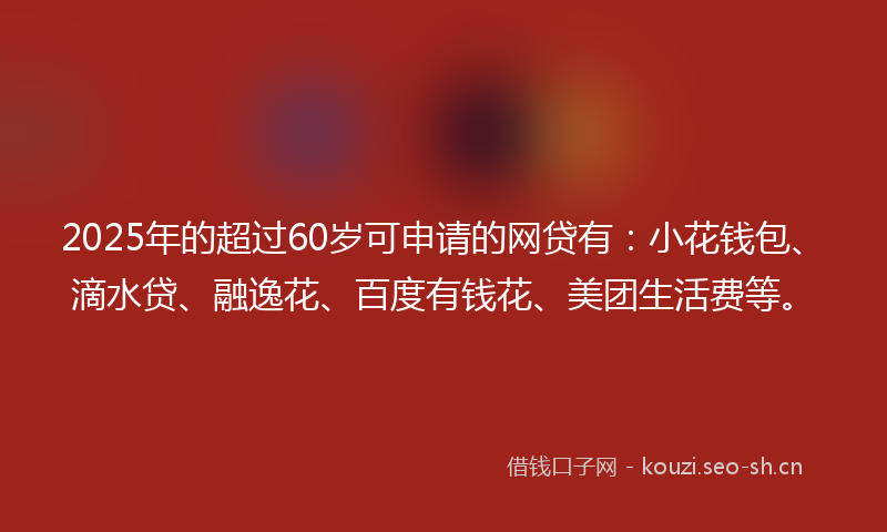 2025年的超过60岁可申请的网贷有：小花钱包、滴水贷、融逸花、百度有钱花、美团生活费等。