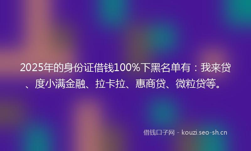 2025年的身份证借钱100%下黑名单有：我来贷、度小满金融、拉卡拉、惠商贷、微粒贷等。