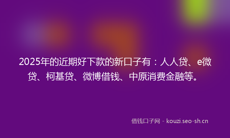 2025年的近期好下款的新口子有：人人贷、e微贷、柯基贷、微博借钱、中原消费金融等。