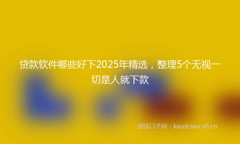 贷款软件哪些好下2025年精选,整理5个无视一切是人就下款