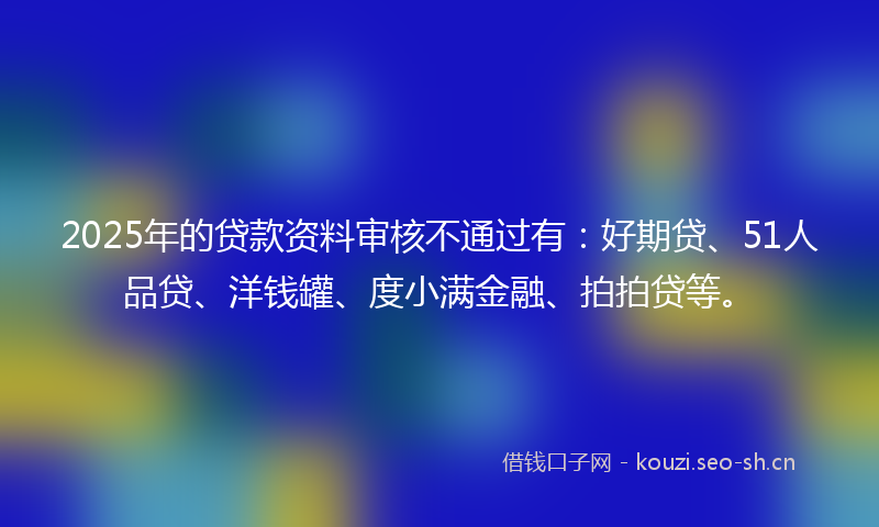 2025年的贷款资料审核不通过有：好期贷、51人品贷、洋钱罐、度小满金融、拍拍贷等。