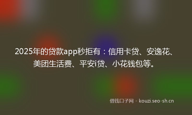 2025年的贷款app秒拒有:信用卡贷、安逸花、美团生活费、平安i贷、小花钱包等。