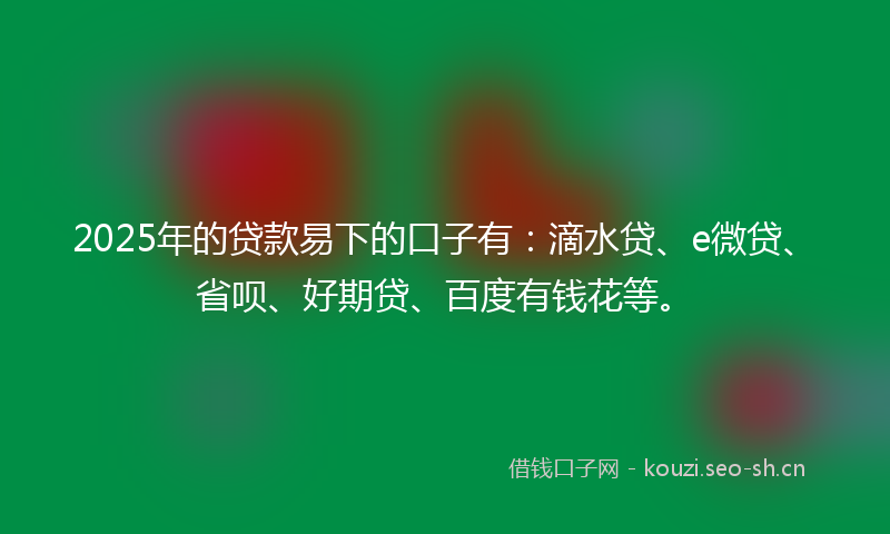 2025年的贷款易下的口子有：滴水贷、e微贷、省呗、好期贷、百度有钱花等。