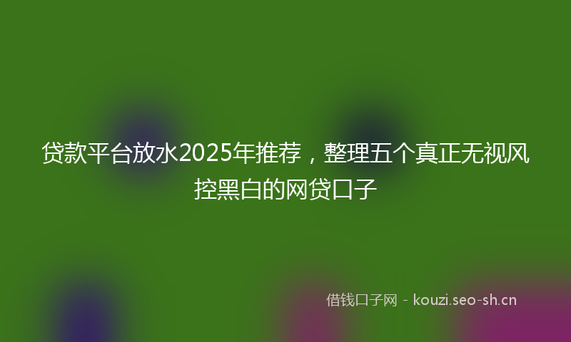 贷款平台放水2025年推荐，整理五个真正无视风控黑白的网贷口子