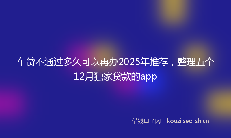 车贷不通过多久可以再办2025年推荐，整理五个12月独家贷款的app