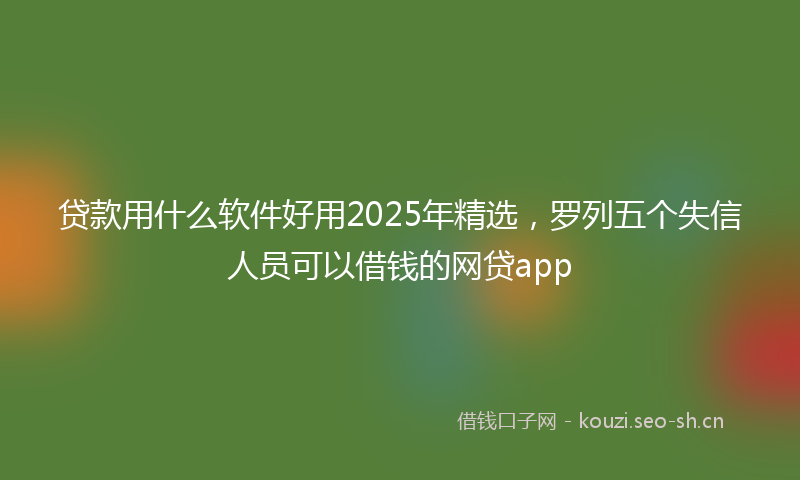 贷款用什么软件好用2025年精选，罗列五个失信人员可以借钱的网贷app