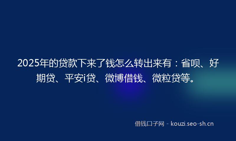 2025年的贷款下来了钱怎么转出来有：省呗、好期贷、平安i贷、微博借钱、微粒贷等。