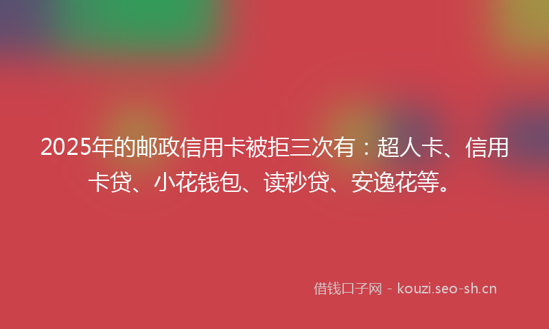 2025年的邮政信用卡被拒三次有：超人卡、信用卡贷、小花钱包、读秒贷、安逸花等。