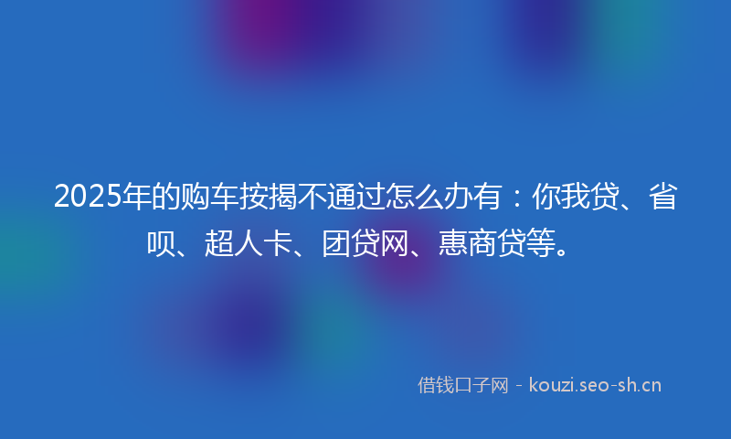 2025年的购车按揭不通过怎么办有：你我贷、省呗、超人卡、团贷网、惠商贷等。