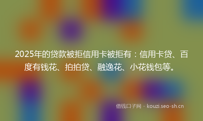 2025年的贷款被拒信用卡被拒有：信用卡贷、百度有钱花、拍拍贷、融逸花、小花钱包等。