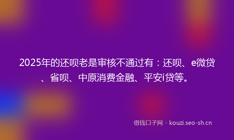 2025年的还呗老是审核不通过有：还呗、e微贷、省呗、中原消费金融、平安i贷等。
