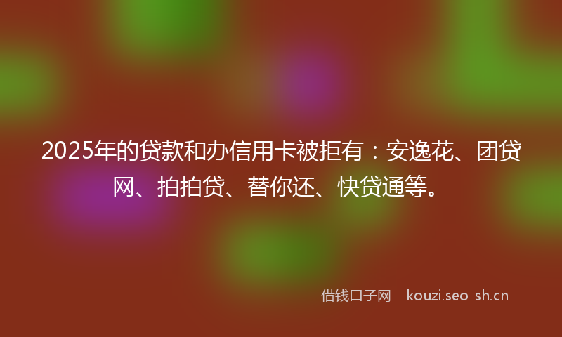 2025年的贷款和办信用卡被拒有：安逸花、团贷网、拍拍贷、替你还、快贷通等。