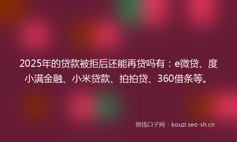 2025年的贷款被拒后还能再贷吗有：e微贷、度小满金融、小米贷款、拍拍贷、360借条等。