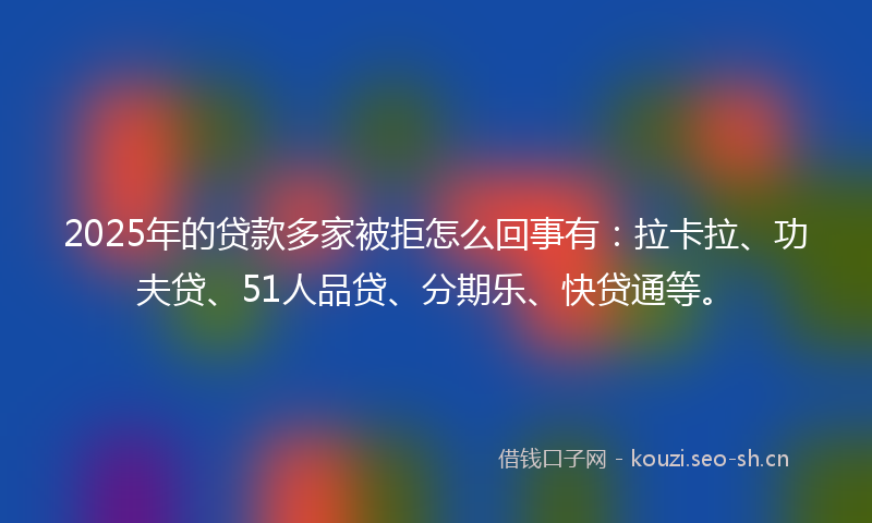 2025年的贷款多家被拒怎么回事有：拉卡拉、功夫贷、51人品贷、分期乐、快贷通等。