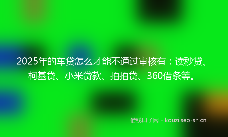 2025年的车贷怎么才能不通过审核有：读秒贷、柯基贷、小米贷款、拍拍贷、360借条等。