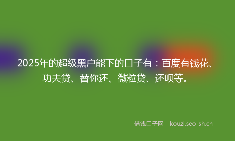 2025年的超级黑户能下的口子有：百度有钱花、功夫贷、替你还、微粒贷、还呗等。