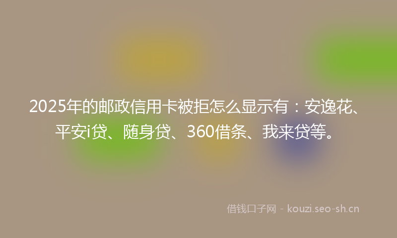 2025年的邮政信用卡被拒怎么显示有：安逸花、平安i贷、随身贷、360借条、我来贷等。
