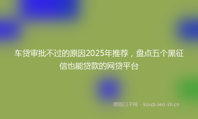 车贷审批不过的原因2025年推荐，盘点五个黑征信也能贷款的网贷平台