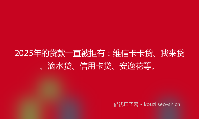 2025年的贷款一直被拒有：维信卡卡贷、我来贷、滴水贷、信用卡贷、安逸花等。