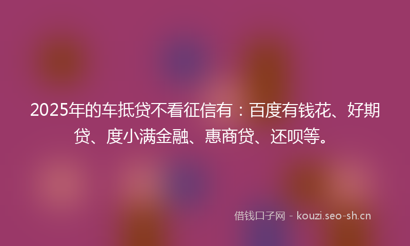 2025年的车抵贷不看征信有:百度有钱花、好期贷、度小满金融、惠商贷、还呗等。
