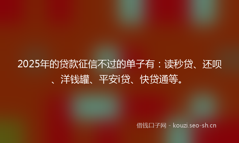 2025年的贷款征信不过的单子有：读秒贷、还呗、洋钱罐、平安i贷、快贷通等。
