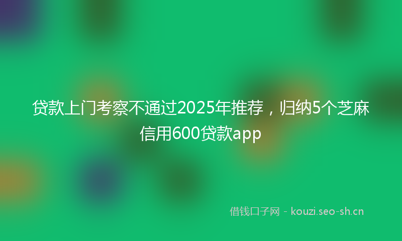 贷款上门考察不通过2025年推荐，归纳5个芝麻信用600贷款app