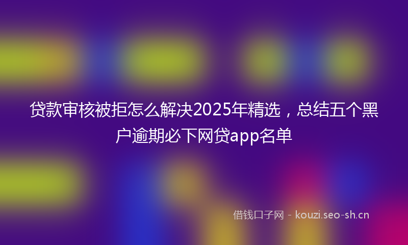 贷款审核被拒怎么解决2025年精选，总结五个黑户逾期必下网贷app名单