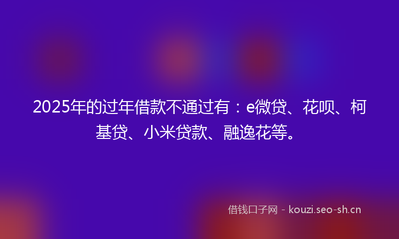 2025年的过年借款不通过有：e微贷、花呗、柯基贷、小米贷款、融逸花等。