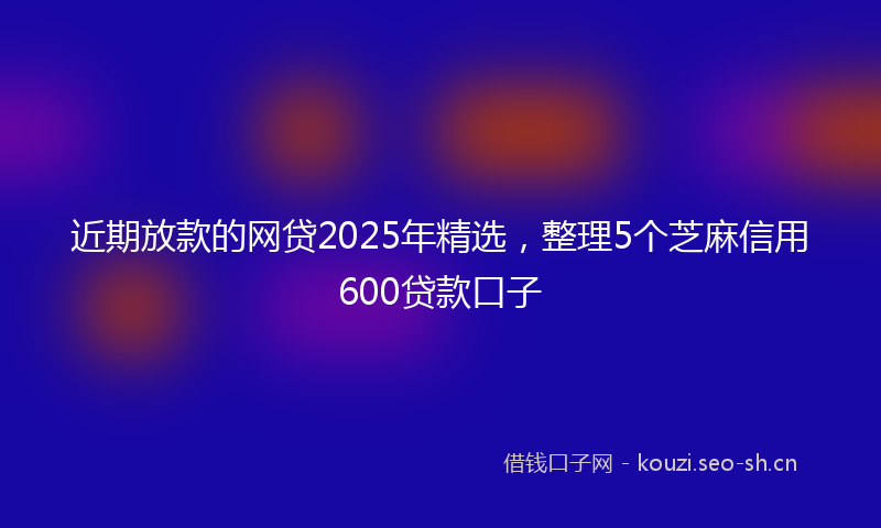 近期放款的网贷2025年精选，整理5个芝麻信用600贷款口子