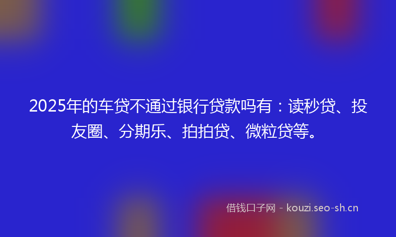 2025年的车贷不通过银行贷款吗有:读秒贷、投友圈、分期乐、拍拍贷、微粒贷等。