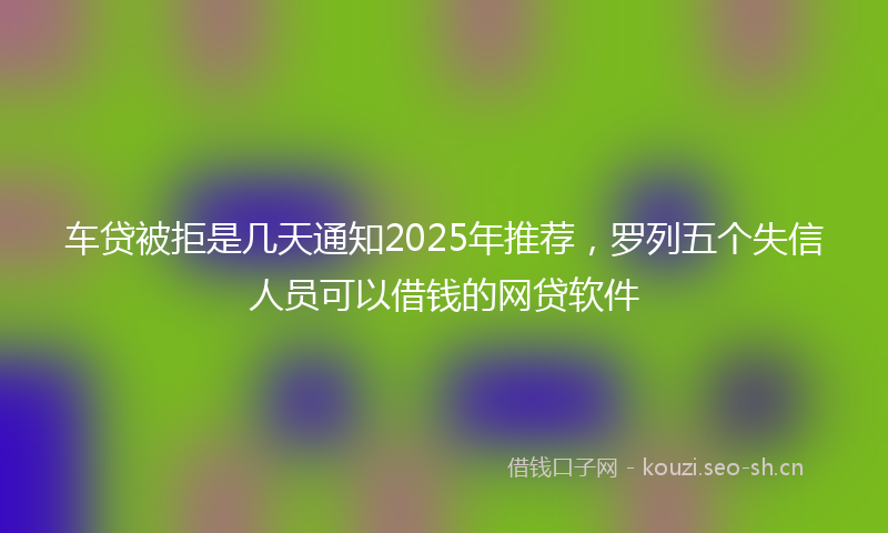 车贷被拒是几天通知2025年推荐,罗列五个失信人员可以借钱的网贷软件