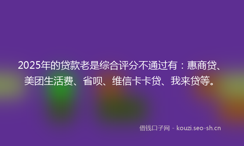 2025年的贷款老是综合评分不通过有：惠商贷、美团生活费、省呗、维信卡卡贷、我来贷等。