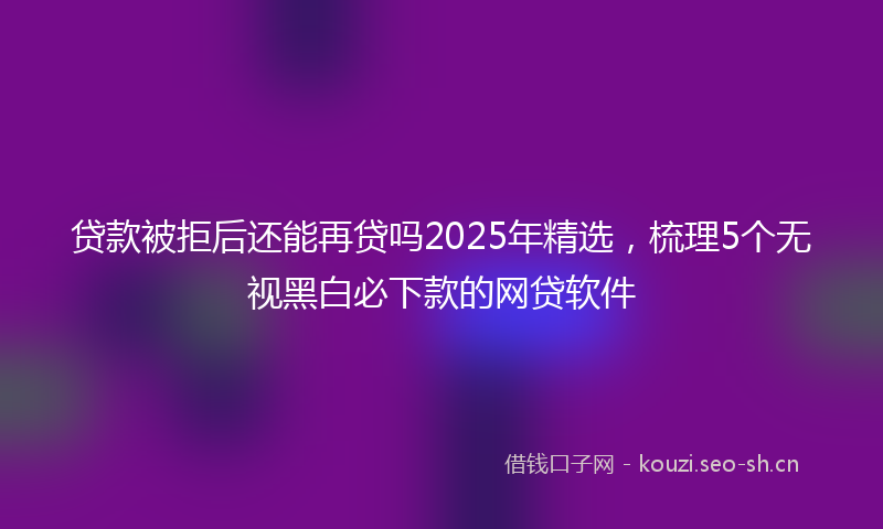 贷款被拒后还能再贷吗2025年精选，梳理5个无视黑白必下款的网贷软件