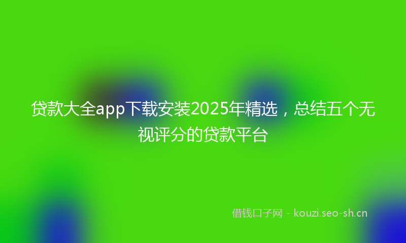 贷款大全app下载安装2025年精选，总结五个无视评分的贷款平台