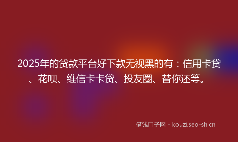 2025年的贷款平台好下款无视黑的有：信用卡贷、花呗、维信卡卡贷、投友圈、替你还等。