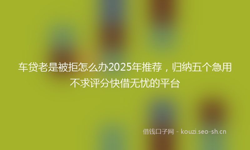 车贷老是被拒怎么办2025年推荐，归纳五个急用不求评分快借无忧的平台