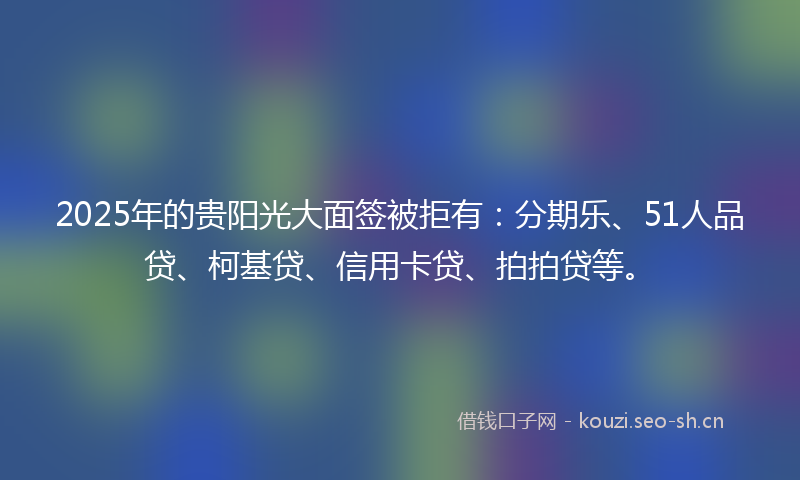 2025年的贵阳光大面签被拒有：分期乐、51人品贷、柯基贷、信用卡贷、拍拍贷等。