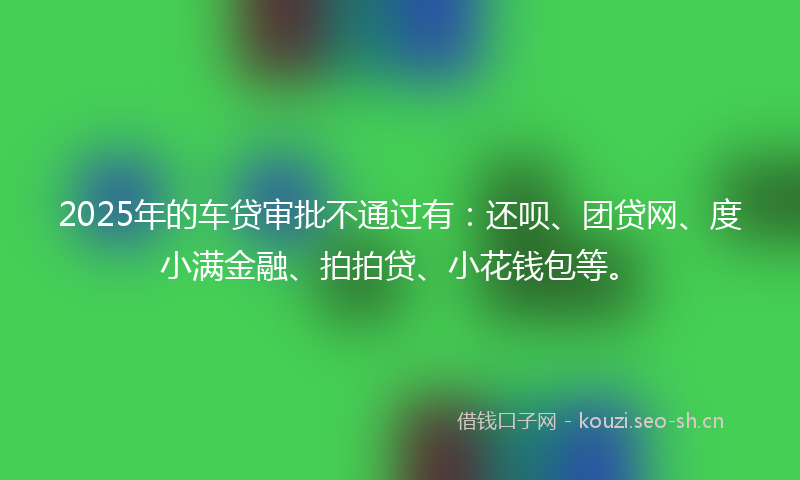 2025年的车贷审批不通过有：还呗、团贷网、度小满金融、拍拍贷、小花钱包等。