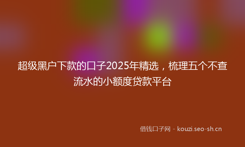超级黑户下款的口子2025年精选，梳理五个不查流水的小额度贷款平台