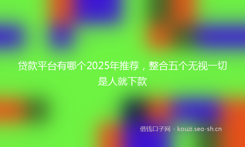 贷款平台有哪个2025年推荐，整合五个无视一切是人就下款