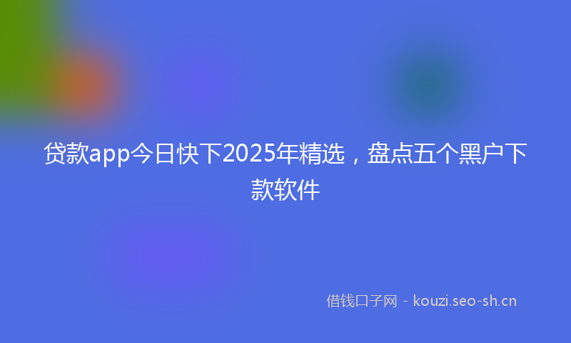 贷款app今日快下2025年精选，盘点五个黑户下款软件
