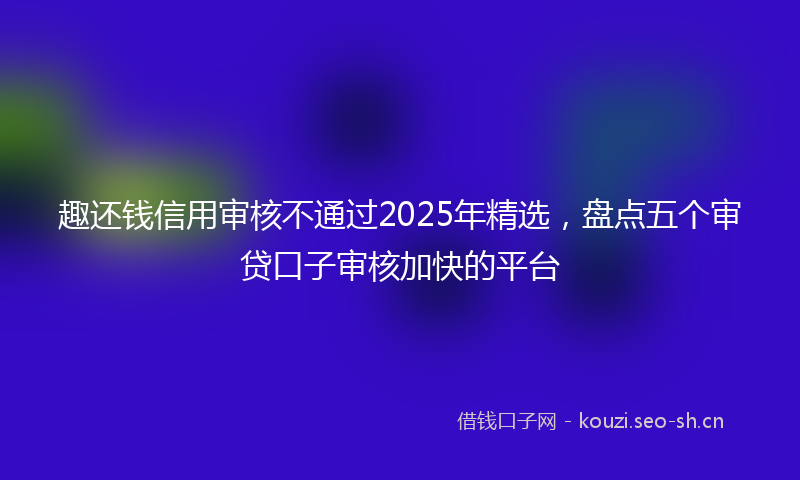趣还钱信用审核不通过2025年精选，盘点五个审贷口子审核加快的平台